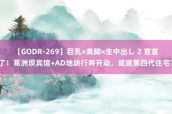 【GODR-269】巨乳×美脚×生中出し 2 官宣了！葛洲坝宾馆+AD地块行将开动，或建第四代住宅？