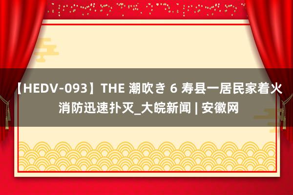 【HEDV-093】THE 潮吹き 6 寿县一居民家着火 消防迅速扑灭_大皖新闻 | 安徽网