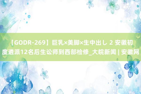 【GODR-269】巨乳×美脚×生中出し 2 安徽初度遴派12名后生讼师到西部检修_大皖新闻 | 安徽网