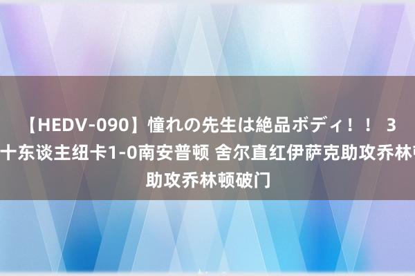 【HEDV-090】憧れの先生は絶品ボディ！！ 3 半场-十东谈主纽卡1-0南安普顿 舍尔直红伊萨克助攻乔林顿破门