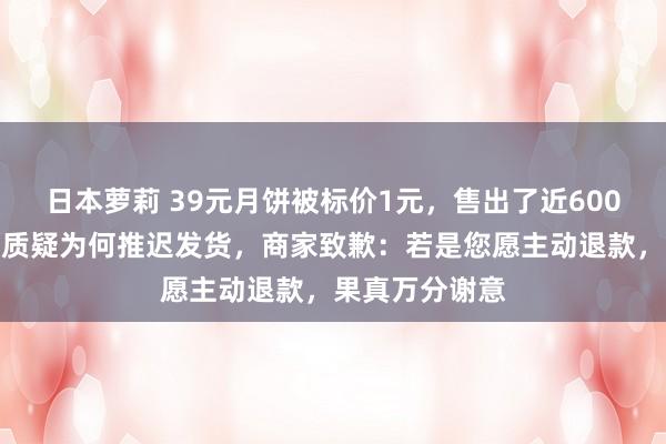 日本萝莉 39元月饼被标价1元，售出了近600万枚！购买者质疑为何推迟发货，商家致歉：若是您愿主动退款，果真万分谢意