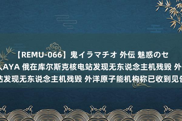 【REMU-066】鬼イラマチオ 外伝 魅惑のセクシーイラマチオ 芸能人AYA 俄在库尔斯克核电站发现无东说念主机残毁 外洋原子能机构称已收到见告