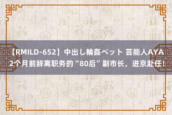 【RMILD-652】中出し輪姦ペット 芸能人AYA 2个月前辞离职务的“80后”副市长，进京赴任！