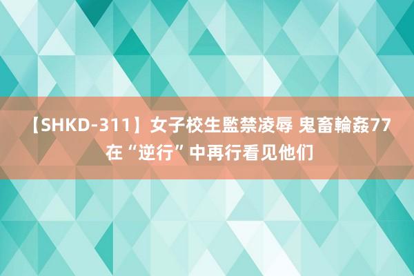 【SHKD-311】女子校生監禁凌辱 鬼畜輪姦77 在“逆行”中再行看见他们