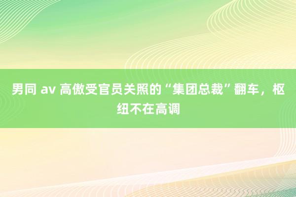 男同 av 高傲受官员关照的“集团总裁”翻车，枢纽不在高调