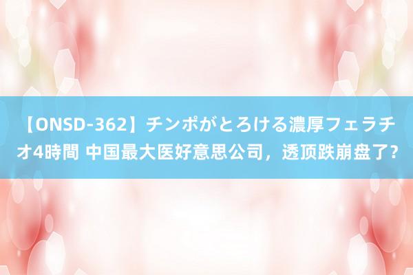 【ONSD-362】チンポがとろける濃厚フェラチオ4時間 中国最大医好意思公司，透顶跌崩盘了？