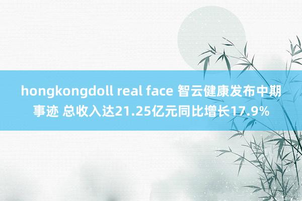 hongkongdoll real face 智云健康发布中期事迹 总收入达21.25亿元同比增长17.9%