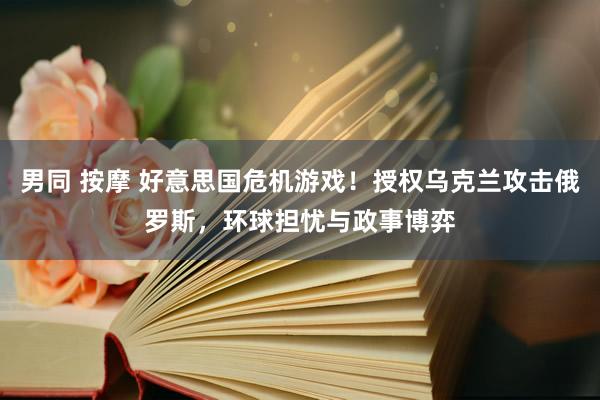 男同 按摩 好意思国危机游戏！授权乌克兰攻击俄罗斯，环球担忧与政事博弈