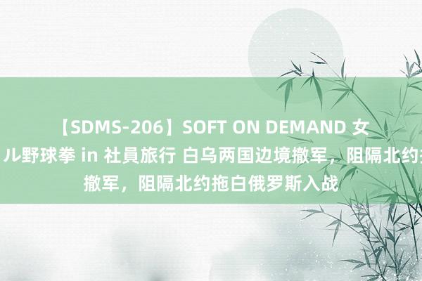 【SDMS-206】SOFT ON DEMAND 女子社員スペシャル野球拳 in 社員旅行 白乌两国边境撤军，阻隔北约拖白俄罗斯入战