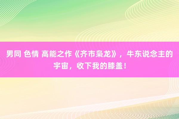 男同 色情 高能之作《齐市枭龙》，牛东说念主的宇宙，收下我的膝盖！