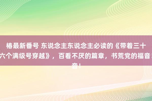 椿最新番号 东说念主东说念主必读的《带着三十六个满级号穿越》，百看不厌的篇章，书荒党的福音！