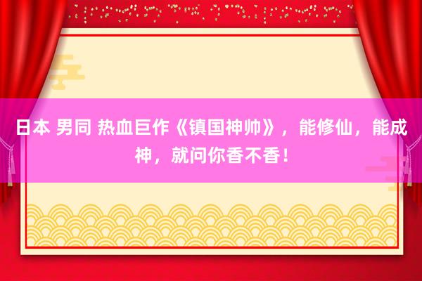 日本 男同 热血巨作《镇国神帅》，能修仙，能成神，就问你香不香！