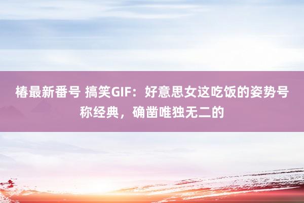 椿最新番号 搞笑GIF：好意思女这吃饭的姿势号称经典，确凿唯独无二的