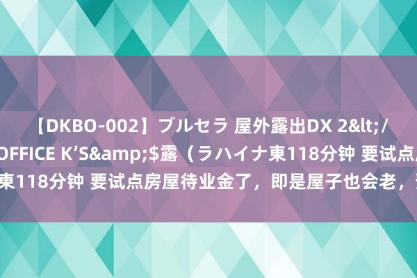 【DKBO-002】ブルセラ 屋外露出DX 2</a>2006-03-16OFFICE K’S&$露（ラハイナ東118分钟 要试点房屋待业金了，即是屋子也会老，预缴一部分待业金