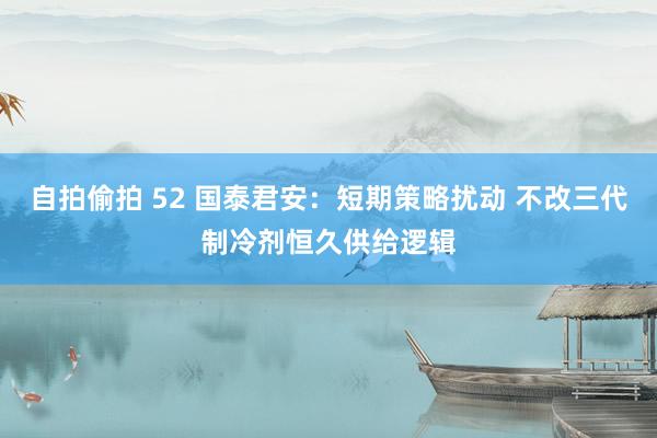 自拍偷拍 52 国泰君安：短期策略扰动 不改三代制冷剂恒久供给逻辑