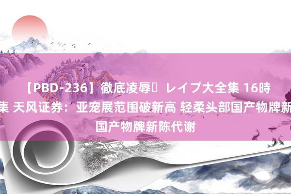 【PBD-236】徹底凌辱・レイプ大全集 16時間 第2集 天风证券：亚宠展范围破新高 轻柔头部国产物牌新陈代谢