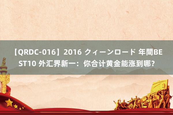 【QRDC-016】2016 クィーンロード 年間BEST10 外汇界新一：你合计黄金能涨到哪？