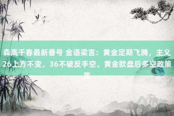 森高千春最新番号 金语梁言：黄金定期飞腾，主义26上方不变，36不破反手空。黄金欧盘后多空政策