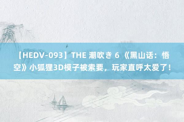 【HEDV-093】THE 潮吹き 6 《黑山话：悟空》小狐狸3D模子被索要，玩家直呼太爱了！