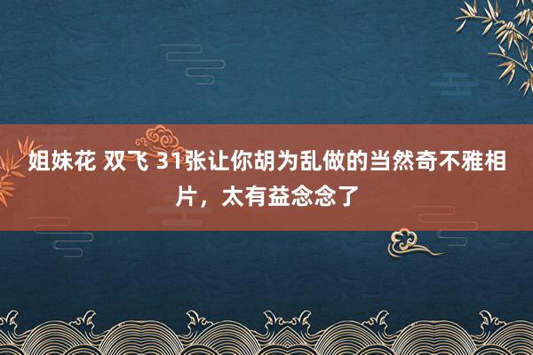 姐妹花 双飞 31张让你胡为乱做的当然奇不雅相片，太有益念念了