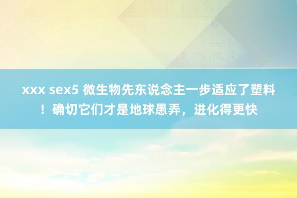 xxx sex5 微生物先东说念主一步适应了塑料！确切它们才是地球愚弄，进化得更快