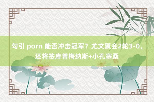 勾引 porn 能否冲击冠军？尤文聚会2轮3-0，还将签库普梅纳斯+小孔塞桑