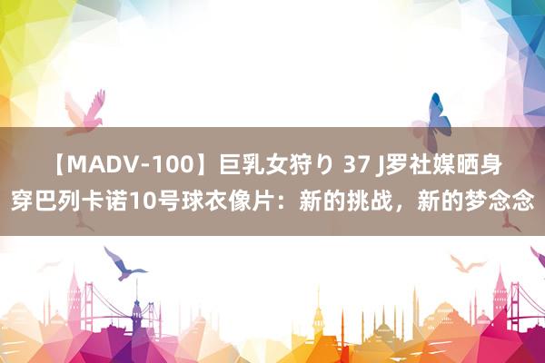 【MADV-100】巨乳女狩り 37 J罗社媒晒身穿巴列卡诺10号球衣像片：新的挑战，新的梦念念