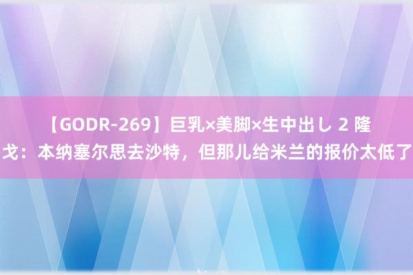 【GODR-269】巨乳×美脚×生中出し 2 隆戈：本纳塞尔思去沙特，但那儿给米兰的报价太低了