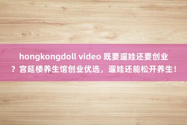 hongkongdoll video 既要遛娃还要创业？宫延楼养生馆创业优选，遛娃还能松开养生！