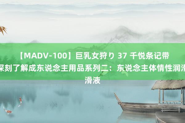 【MADV-100】巨乳女狩り 37 千悦条记带你深刻了解成东说念主用品系列二：东说念主体情性润滑液