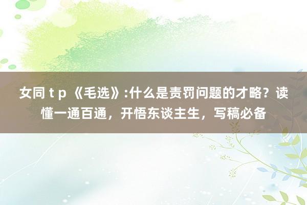 女同 t p 《毛选》:什么是责罚问题的才略？读懂一通百通，开悟东谈主生，写稿必备