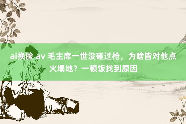 ai换脸 av 毛主席一世没碰过枪，为啥皆对他点火塌地？一顿饭找到原因