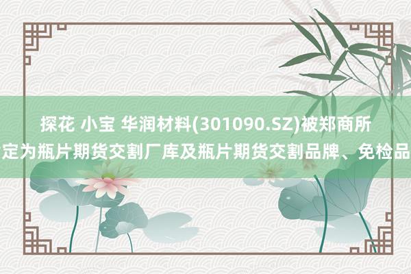 探花 小宝 华润材料(301090.SZ)被郑商所指定为瓶片期货交割厂库及瓶片期货交割品牌、免检品牌