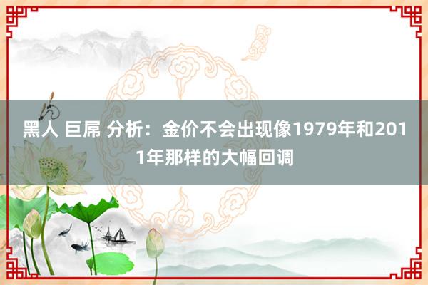 黑人 巨屌 分析：金价不会出现像1979年和2011年那样的大幅回调