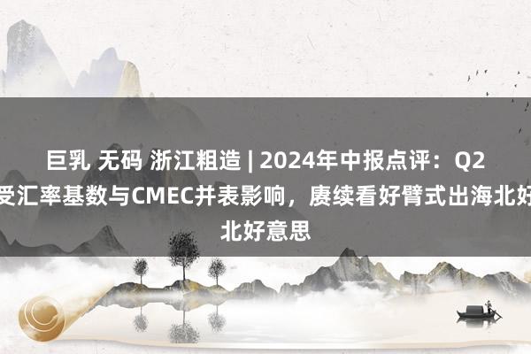 巨乳 无码 浙江粗造 | 2024年中报点评：Q2事迹受汇率基数与CMEC并表影响，赓续看好臂式出海北好意思