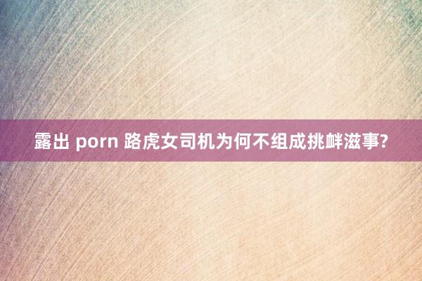 露出 porn 路虎女司机为何不组成挑衅滋事?