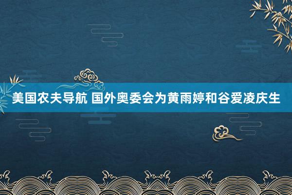 美国农夫导航 国外奥委会为黄雨婷和谷爱凌庆生