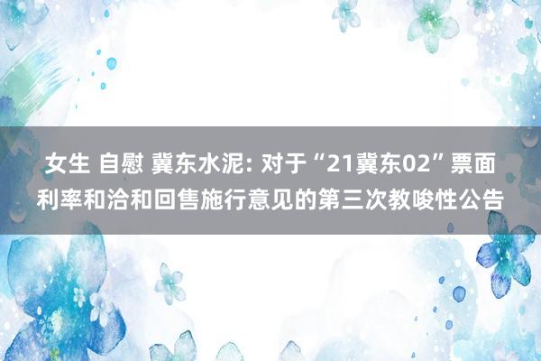 女生 自慰 冀东水泥: 对于“21冀东02”票面利率和洽和回售施行意见的第三次教唆性公告