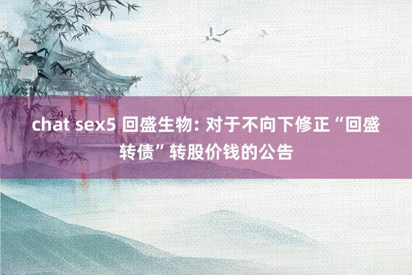 chat sex5 回盛生物: 对于不向下修正“回盛转债”转股价钱的公告