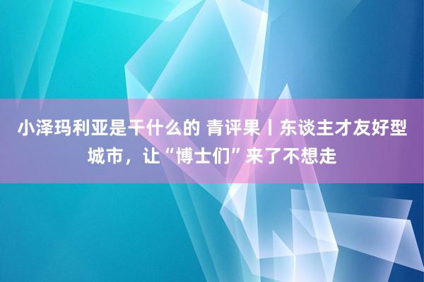 小泽玛利亚是干什么的 青评果丨东谈主才友好型城市，让“博士们”来了不想走