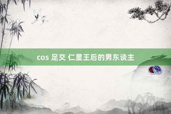 cos 足交 仁显王后的男东谈主