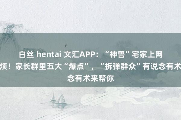 白丝 hentai 文汇APP：“神兽”宅家上网课，神烦！家长群里五大“爆点”，“拆弹群众”有说念有术来帮你