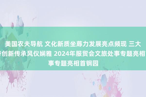 美国农夫导航 文化新质坐蓐力发展亮点频现 三大文化带创新传承风仪娴雅 2024年服贸会文旅处事专题亮相首钢园