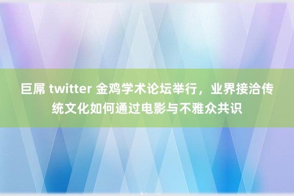 巨屌 twitter 金鸡学术论坛举行，业界接洽传统文化如何通过电影与不雅众共识