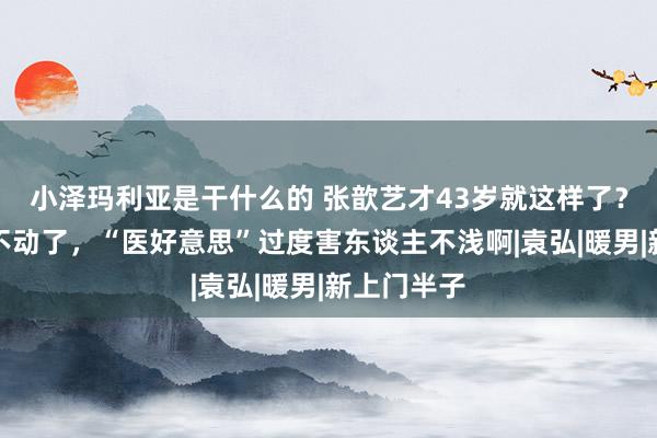 小泽玛利亚是干什么的 张歆艺才43岁就这样了？脸僵得笑不动了，“医好意思”过度害东谈主不浅啊|袁弘|暖男|新上门半子