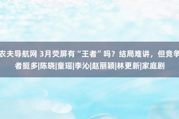 农夫导航网 3月荧屏有“王者”吗？结局难讲，但竞争者挺多|陈晓|童瑶|李沁|赵丽颖|林更新|家庭剧