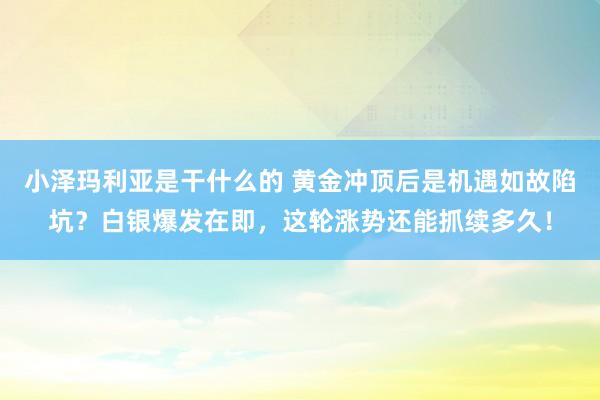 小泽玛利亚是干什么的 黄金冲顶后是机遇如故陷坑？白银爆发在即，这轮涨势还能抓续多久！