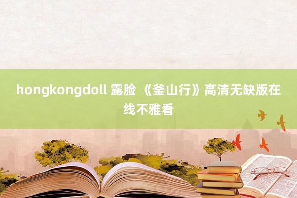 hongkongdoll 露脸 《釜山行》高清无缺版在线不雅看