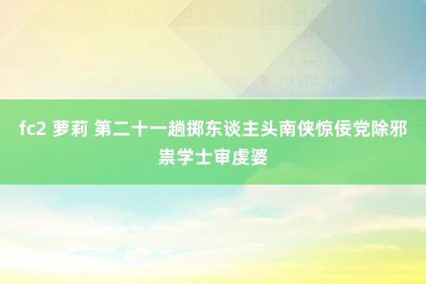 fc2 萝莉 第二十一趟　掷东谈主头南侠惊佞党　除邪祟学士审虔婆