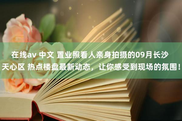 在线av 中文 置业照看人亲身拍摄的09月长沙 天心区 热点楼盘最新动态，让你感受到现场的氛围！